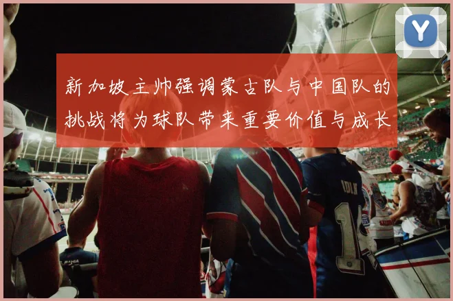 新加坡主帅强调蒙古队与中国队的挑战将为球队带来重要价值与成长机会