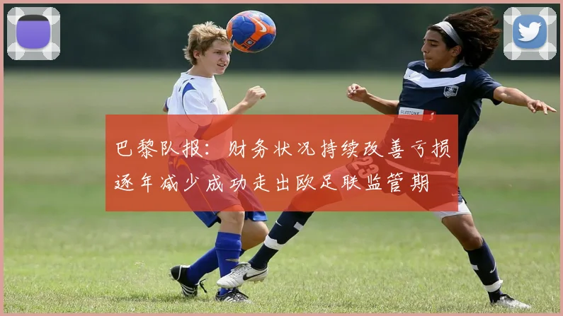 巴黎队报：财务状况持续改善亏损逐年减少成功走出欧足联监管期