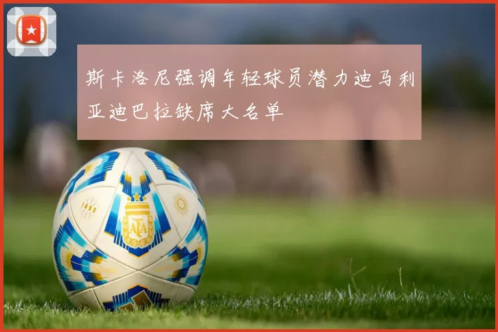 斯卡洛尼强调年轻球员潜力迪马利亚迪巴拉缺席大名单
