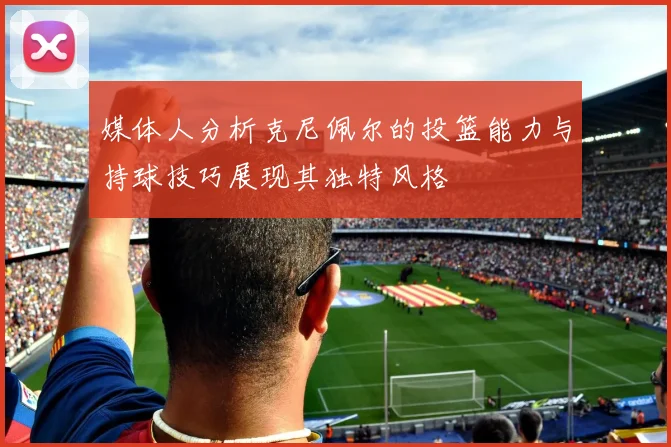 媒体人分析克尼佩尔的投篮能力与持球技巧展现其独特风格