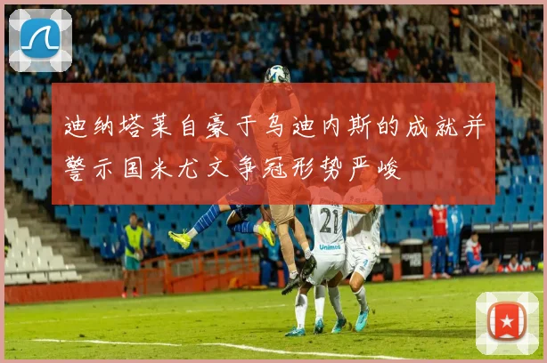 迪纳塔莱自豪于乌迪内斯的成就并警示国米尤文争冠形势严峻