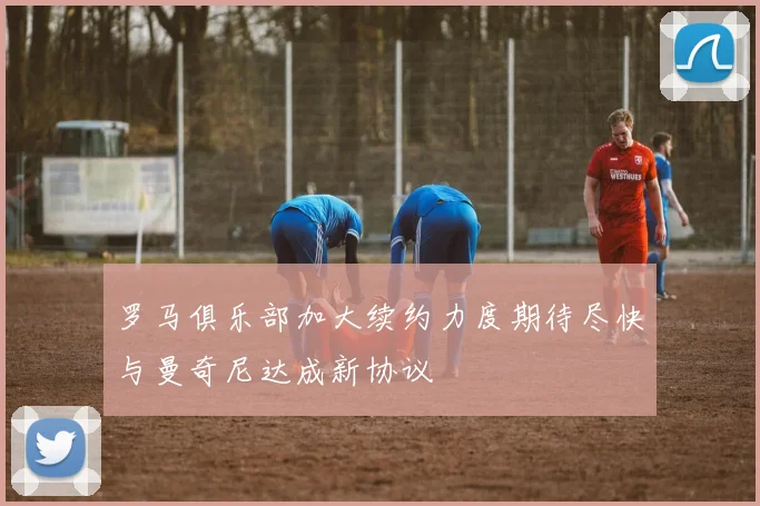 罗马俱乐部加大续约力度期待尽快与曼奇尼达成新协议