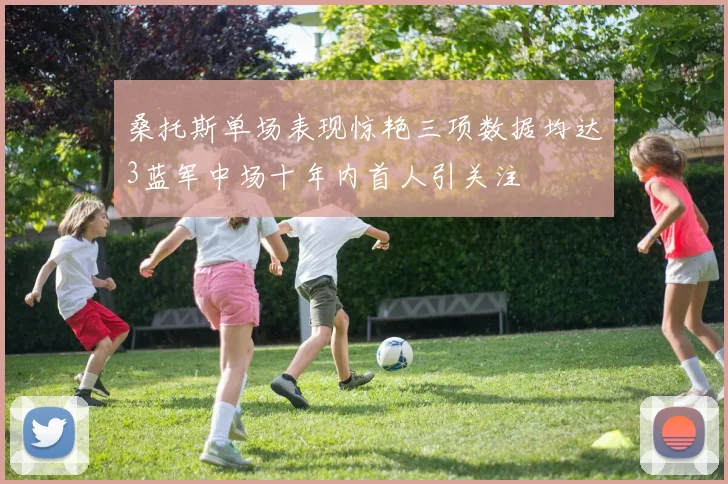 桑托斯单场表现惊艳三项数据均达3蓝军中场十年内首人引关注