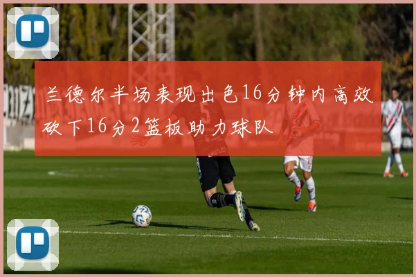 兰德尔半场表现出色16分钟内高效砍下16分2篮板助力球队