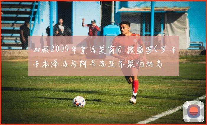 回顾2009年皇马夏窗引援盛宴C罗卡卡本泽马与阿韦洛亚齐聚伯纳乌