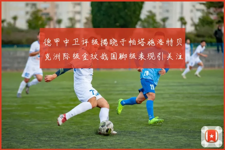 德甲中卫评级揭晓于帕塔施洛特贝克洲际级金玟哉国脚级表现引关注