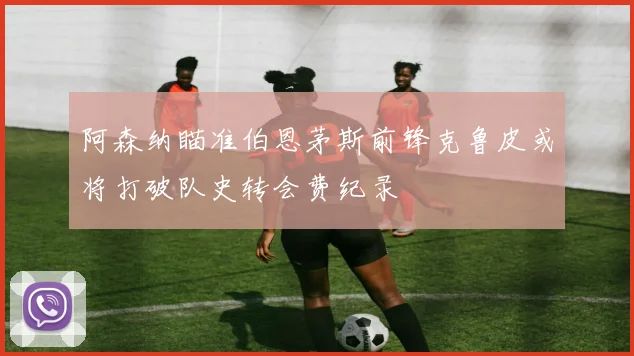 阿森纳瞄准伯恩茅斯前锋克鲁皮或将打破队史转会费纪录