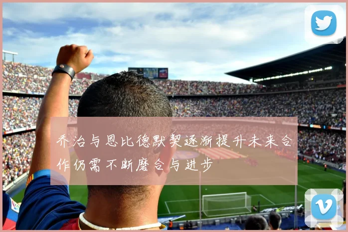 乔治与恩比德默契逐渐提升未来合作仍需不断磨合与进步