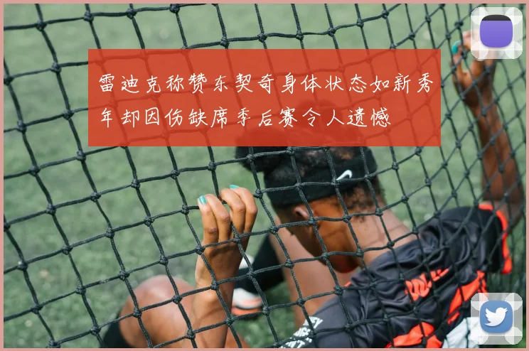 雷迪克称赞东契奇身体状态如新秀年却因伤缺席季后赛令人遗憾