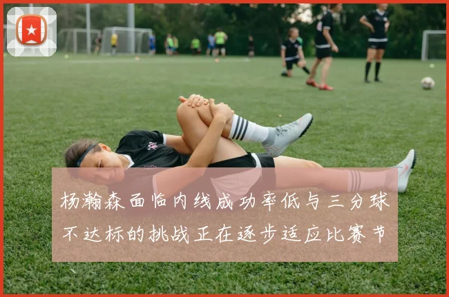 杨瀚森面临内线成功率低与三分球不达标的挑战正在逐步适应比赛节奏