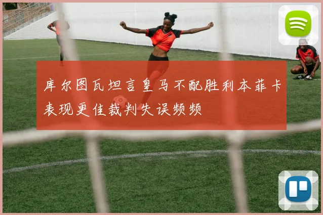 库尔图瓦坦言皇马不配胜利本菲卡表现更佳裁判失误频频