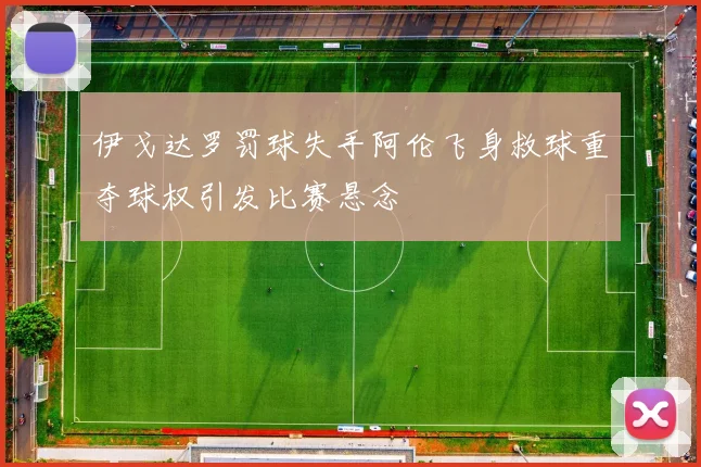 伊戈达罗罚球失手阿伦飞身救球重夺球权引发比赛悬念